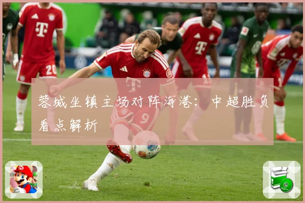 蓉城坐镇主场对阵海港：中超胜负看点解析