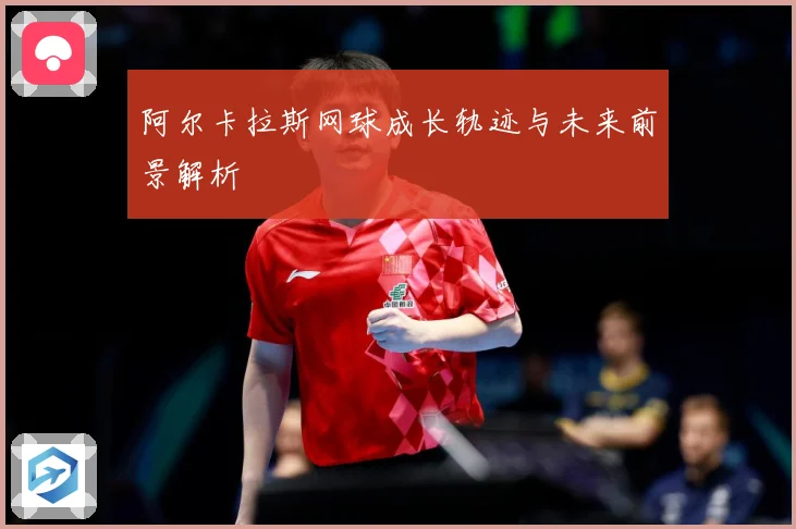 阿尔卡拉斯网球成长轨迹与未来前景解析