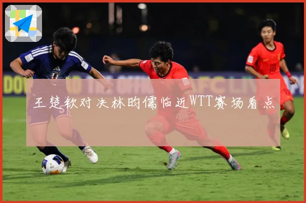 王楚钦对决林昀儒临近WTT赛场看点