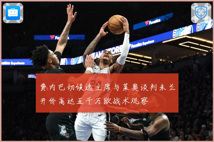 费内巴切候选主席与莱奥谈判米兰开价高达五千万欧战术观察
