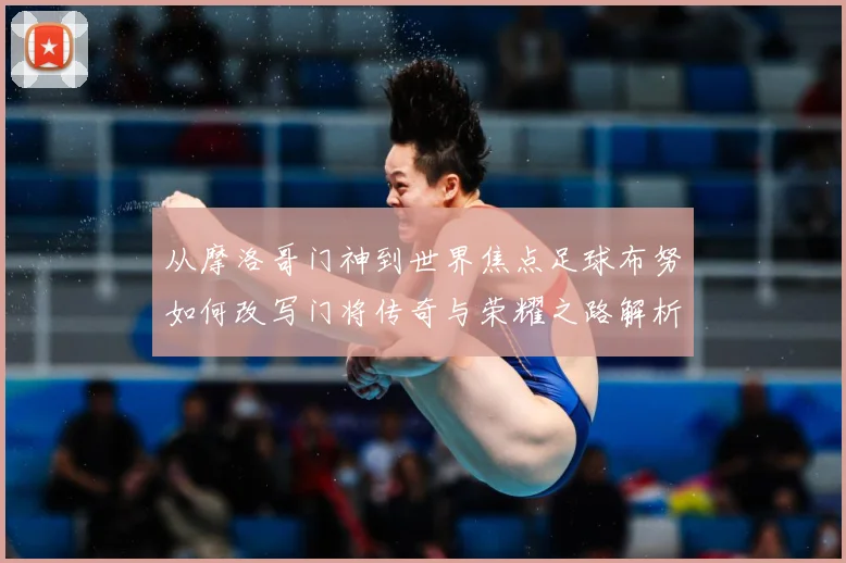 从摩洛哥门神到世界焦点足球布努如何改写门将传奇与荣耀之路解析