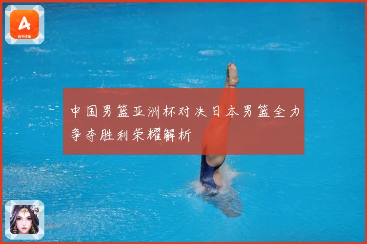 中国男篮亚洲杯对决日本男篮全力争夺胜利荣耀解析