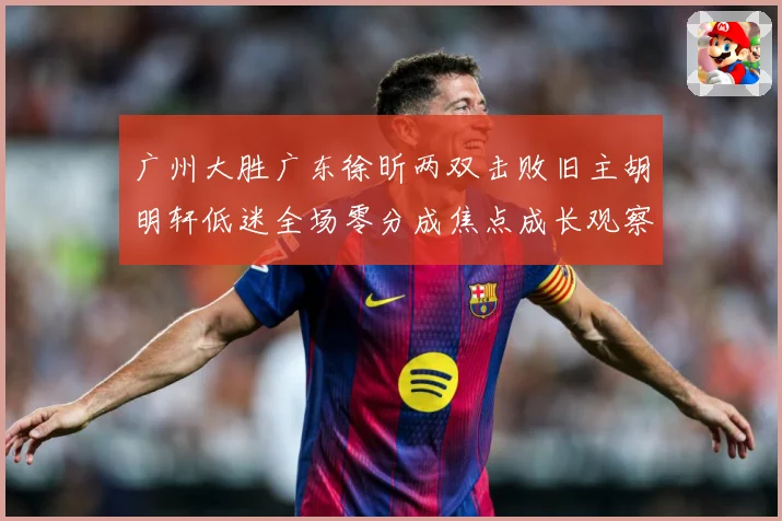 广州大胜广东徐昕两双击败旧主胡明轩低迷全场零分成焦点成长观察