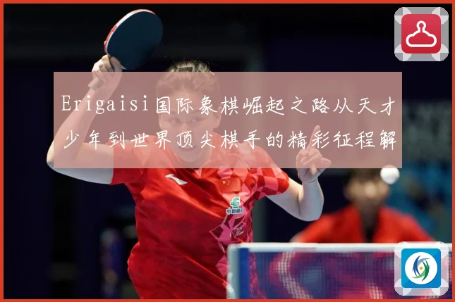 Erigaisi国际象棋崛起之路从天才少年到世界顶尖棋手的精彩征程解析