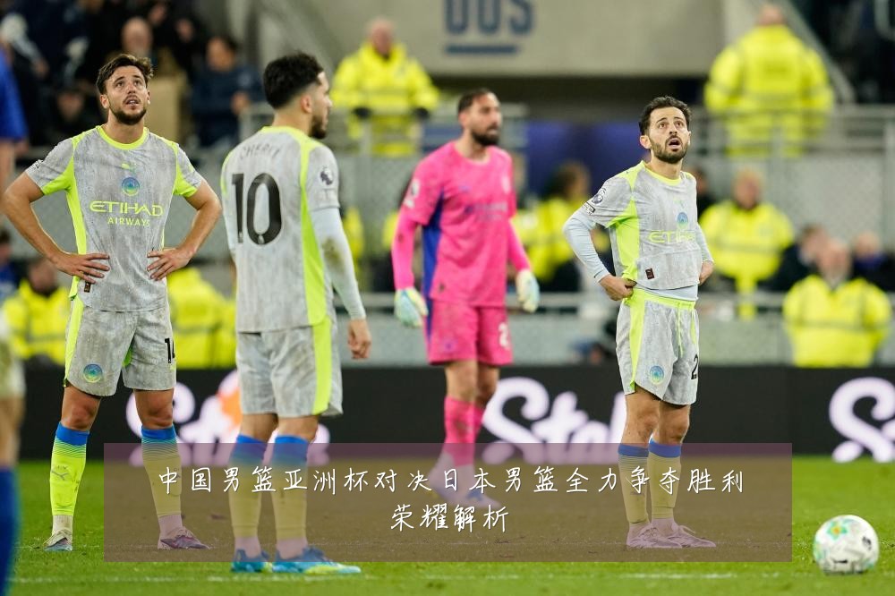 中国男篮亚洲杯对决日本男篮全力争夺胜利荣耀解析