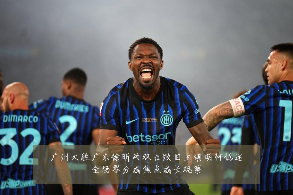 广州大胜广东徐昕两双击败旧主胡明轩低迷全场零分成焦点成长观察